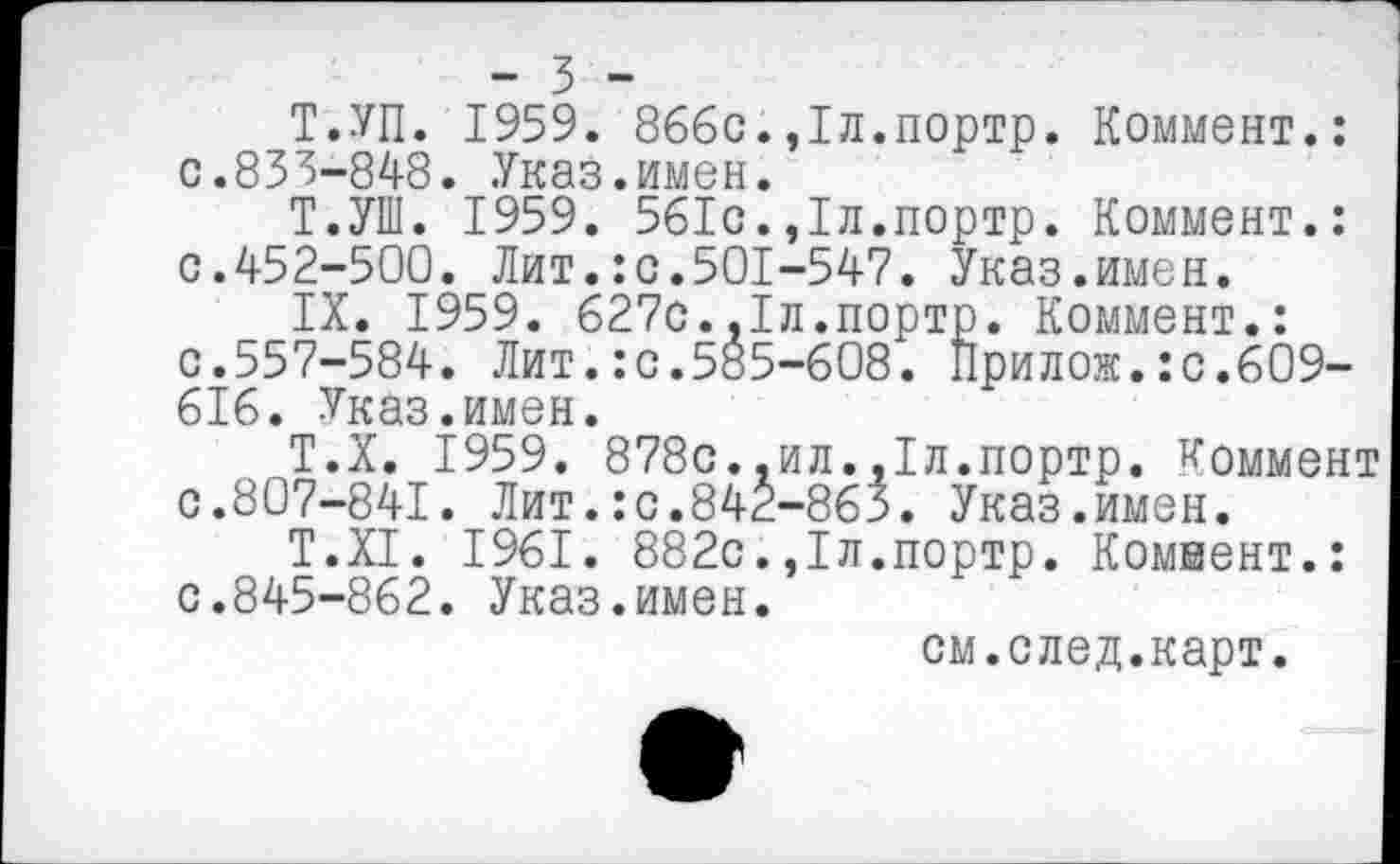 ﻿- 3 -
Т.УП. 1959. 866с.,1л.портр. Коммент.: 0.833-848. Указ.имен.
Т.УШ. 1959. 561с.,1л.портр. Коммент.: с.452-500. Лит.:с.501-547. Указ.имен.
IX. 1959. 627с.,1л.портр. Коммент.: с.557-584. Лит.:с.585-608. Прилож.:с.609-616. Указ.имен.
Т.Х. 1959. 878с..ил.,1л.портр. Коммент с.807-841. Лит.:с.842-863. Указ.имен.
Т.Х1. 1961. 882с.,1л.портр. Коммент.: с.845-862. Указ.имен.
см.след.карт.